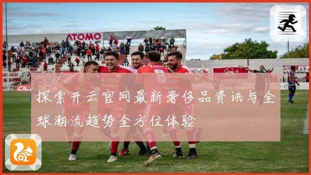 探索开云官网最新奢侈品资讯与全球潮流趋势全方位体验