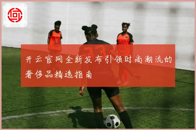 开云官网全新发布引领时尚潮流的奢侈品精选指南
