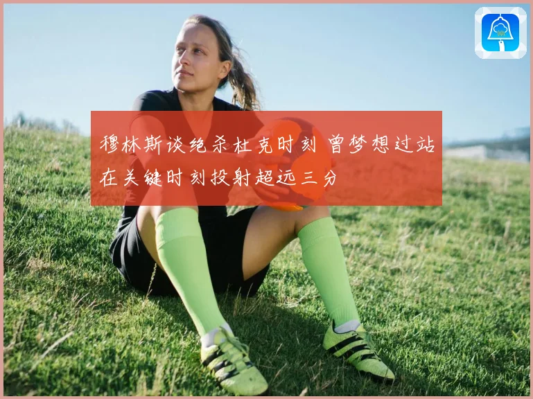 穆林斯谈绝杀杜克时刻 曾梦想过站在关键时刻投射超远三分