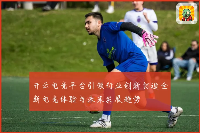 开云电竞平台引领行业创新打造全新电竞体验与未来发展趋势
