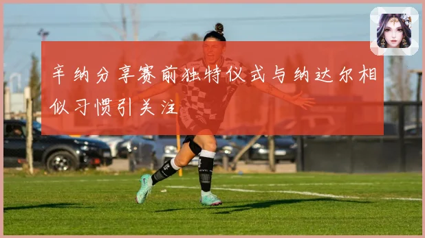 辛纳分享赛前独特仪式与纳达尔相似习惯引关注