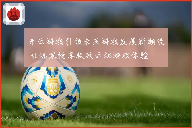 开云游戏引领未来游戏发展新潮流 让玩家畅享极致云端游戏体验