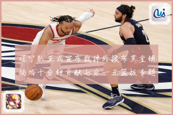 辽宁队正式宣布裁掉外援布罗金顿场均十分钟贡献七分一五篮板专题观察