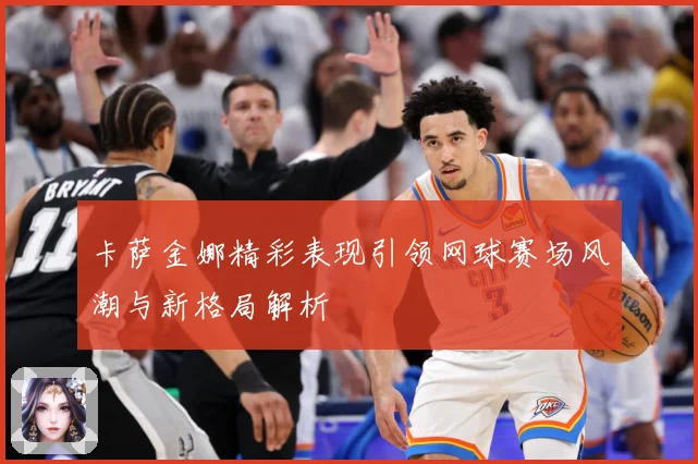 卡萨金娜精彩表现引领网球赛场风潮与新格局解析