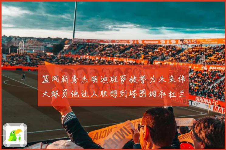 篮网新秀杰明迪班萨被誉为未来伟大球员他让人联想到塔图姆和杜兰特
