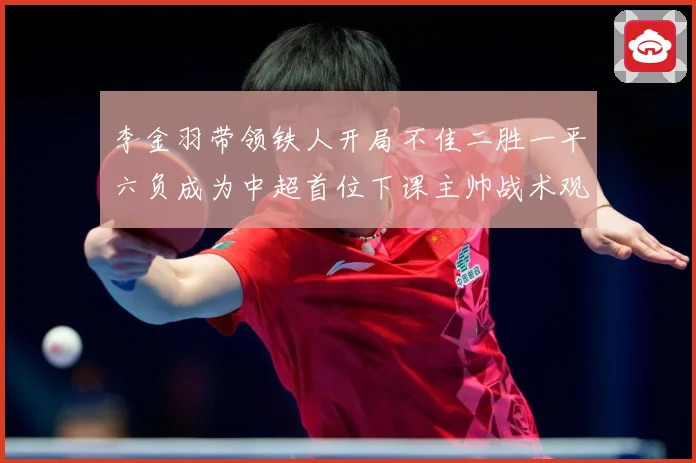 李金羽带领铁人开局不佳二胜一平六负成为中超首位下课主帅战术观察