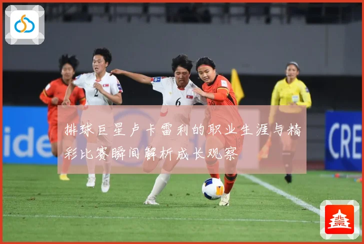 排球巨星卢卡雷利的职业生涯与精彩比赛瞬间解析成长观察