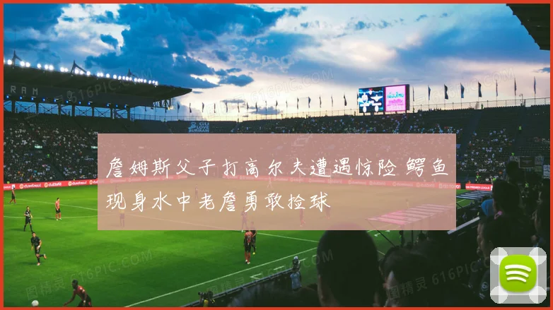 詹姆斯父子打高尔夫遭遇惊险 鳄鱼现身水中老詹勇敢捡球