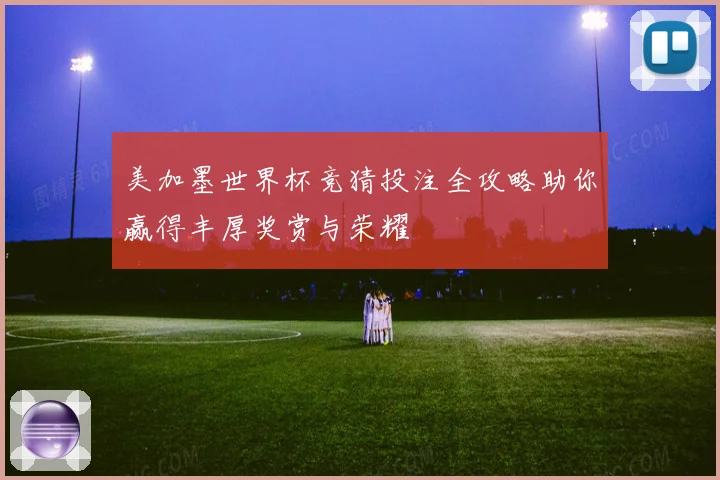 美加墨世界杯竞猜投注全攻略助你赢得丰厚奖赏与荣耀