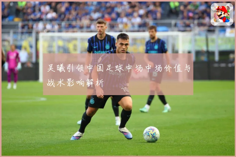 吴曦引领中国足球中场中场价值与战术影响解析