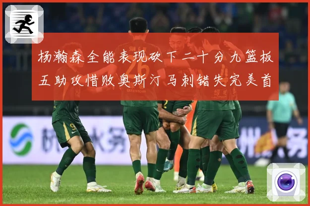 杨瀚森全能表现砍下二十分九篮板五助攻惜败奥斯汀马刺错失完美首成长观察