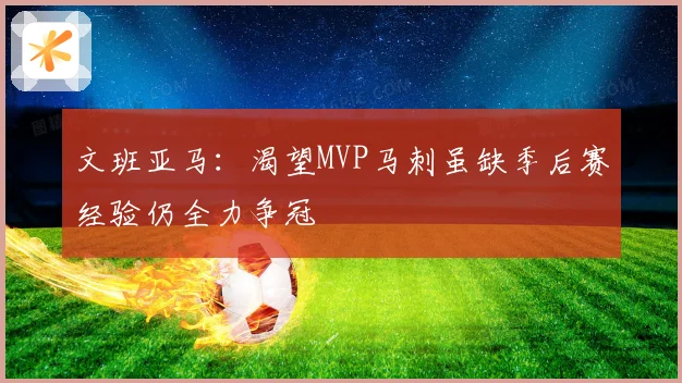 文班亚马：渴望MVP马刺虽缺季后赛经验仍全力争冠