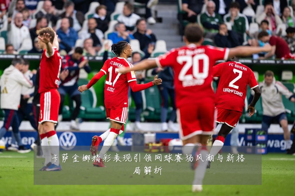 卡萨金娜精彩表现引领网球赛场风潮与新格局解析