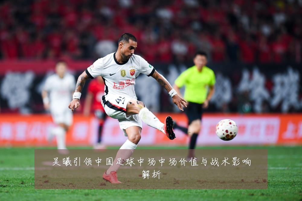 吴曦引领中国足球中场中场价值与战术影响解析